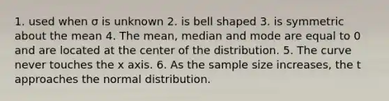 1. used when σ is unknown 2. is bell shaped 3. is symmetric about the mean 4. The mean, median and mode are equal to 0 and are located at the center of the distribution. 5. The curve never touches the x axis. 6. As the sample size increases, the t approaches the normal distribution.