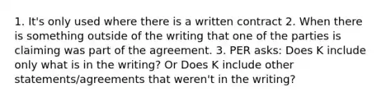 1. It's only used where there is a written contract 2. When there is something outside of the writing that one of the parties is claiming was part of the agreement. 3. PER asks: Does K include only what is in the writing? Or Does K include other statements/agreements that weren't in the writing?