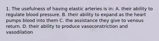 1. The usefulness of having elastic arteries is in: A. their ability to regulate blood pressure. B. their ability to expand as the heart pumps blood into them C. the assistance they give to venous return. D. their ability to produce vasoconstriction and vasodilation