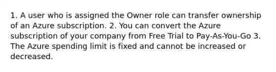 1. A user who is assigned the Owner role can transfer ownership of an Azure subscription. 2. You can convert the Azure subscription of your company from Free Trial to Pay-As-You-Go 3. The Azure spending limit is fixed and cannot be increased or decreased.