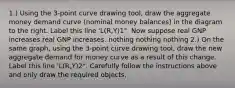 ​1.) Using the​ 3-point curve drawing tool​, draw the aggregate money demand curve​ (nominal money​ balances) in the diagram to the right. Label this line​ 'L(R,Y)1". Now suppose real GNP increases.real GNP increases. nothing nothing nothing ​2.) On the same​ graph, using the​ 3-point curve drawing tool​, draw the new aggregate demand for money curve as a result of this change. Label this line​ 'L(R,Y)2". Carefully follow the instructions above and only draw the required objects.