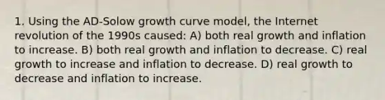 1. Using the AD-Solow growth curve model, the Internet revolution of the 1990s caused: A) both real growth and inflation to increase. B) both real growth and inflation to decrease. C) real growth to increase and inflation to decrease. D) real growth to decrease and inflation to increase.