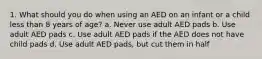 1. What should you do when using an AED on an infant or a child less than 8 years of age? a. Never use adult AED pads b. Use adult AED pads c. Use adult AED pads if the AED does not have child pads d. Use adult AED pads, but cut them in half