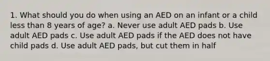 1. What should you do when using an AED on an infant or a child less than 8 years of age? a. Never use adult AED pads b. Use adult AED pads c. Use adult AED pads if the AED does not have child pads d. Use adult AED pads, but cut them in half