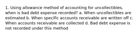 1. Using allowance method of accounting for uncollectibles, when is bad debt expense recorded? a. When uncollectibles are estimated b. When specific accounts receivable are written off c. When accounts receivable are collected d. Bad debt expense is not recorded under this method