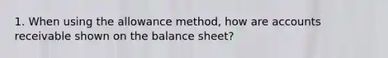 1. When using the allowance method, how are accounts receivable shown on the balance sheet?