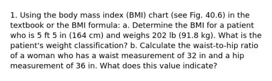 1. Using the body mass index (BMI) chart (see Fig. 40.6) in the textbook or the BMI formula: a. Determine the BMI for a patient who is 5 ft 5 in (164 cm) and weighs 202 lb (91.8 kg). What is the patient's weight classification? b. Calculate the waist-to-hip ratio of a woman who has a waist measurement of 32 in and a hip measurement of 36 in. What does this value indicate?