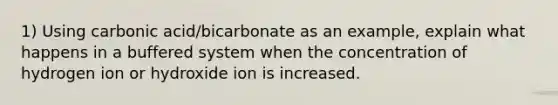 1) Using carbonic acid/bicarbonate as an example, explain what happens in a buffered system when the concentration of hydrogen ion or hydroxide ion is increased.