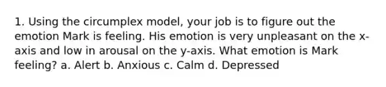 1. Using the circumplex model, your job is to figure out the emotion Mark is feeling. His emotion is very unpleasant on the x-axis and low in arousal on the y-axis. What emotion is Mark feeling? a. Alert b. Anxious c. Calm d. Depressed