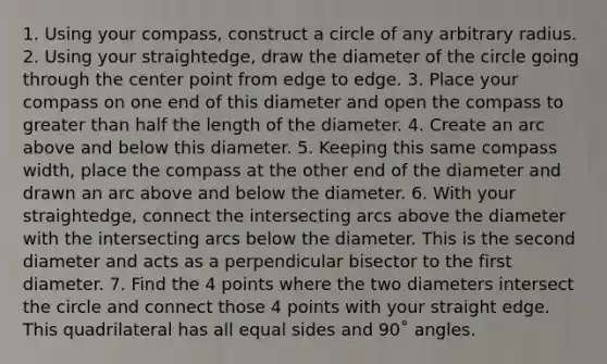 1. Using your compass, construct a circle of any arbitrary radius. 2. Using your straightedge, draw the diameter of the circle going through the center point from edge to edge. 3. Place your compass on one end of this diameter and open the compass to greater than half the length of the diameter. 4. Create an arc above and below this diameter. 5. Keeping this same compass width, place the compass at the other end of the diameter and drawn an arc above and below the diameter. 6. With your straightedge, connect the intersecting arcs above the diameter with the intersecting arcs below the diameter. This is the second diameter and acts as a perpendicular bisector to the first diameter. 7. Find the 4 points where the two diameters intersect the circle and connect those 4 points with your straight edge. This quadrilateral has all equal sides and 90˚ angles.