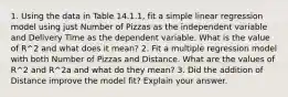 1. Using the data in Table 14.1.1, fit a simple linear regression model using just Number of Pizzas as the independent variable and Delivery Time as the dependent variable. What is the value of R^2 and what does it mean? 2. Fit a multiple regression model with both Number of Pizzas and Distance. What are the values of R^2 and R^2a and what do they mean? 3. Did the addition of Distance improve the model fit? Explain your answer.