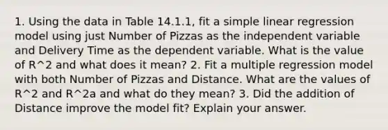 1. Using the data in Table 14.1.1, fit a simple linear regression model using just Number of Pizzas as the independent variable and Delivery Time as the dependent variable. What is the value of R^2 and what does it mean? 2. Fit a multiple regression model with both Number of Pizzas and Distance. What are the values of R^2 and R^2a and what do they mean? 3. Did the addition of Distance improve the model fit? Explain your answer.