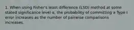 1. When using Fisher's least difference (LSD) method at some stated significance level α, the probability of committing a Type I error increases as the number of pairwise comparisons increases.