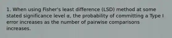 1. When using Fisher's least difference (LSD) method at some stated significance level α, the probability of committing a Type I error increases as the number of pairwise comparisons increases.