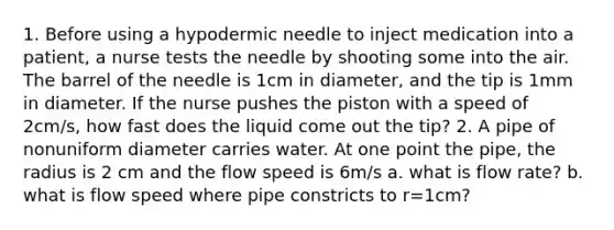 1. Before using a hypodermic needle to inject medication into a patient, a nurse tests the needle by shooting some into the air. The barrel of the needle is 1cm in diameter, and the tip is 1mm in diameter. If the nurse pushes the piston with a speed of 2cm/s, how fast does the liquid come out the tip? 2. A pipe of nonuniform diameter carries water. At one point the pipe, the radius is 2 cm and the flow speed is 6m/s a. what is flow rate? b. what is flow speed where pipe constricts to r=1cm?