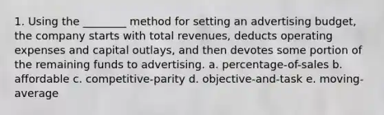 1. Using the ________ method for setting an advertising budget, the company starts with total revenues, deducts operating expenses and capital outlays, and then devotes some portion of the remaining funds to advertising. a. percentage-of-sales b. affordable c. competitive-parity d. objective-and-task e. moving-average