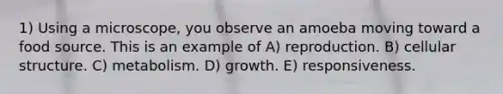 1) Using a microscope, you observe an amoeba moving toward a food source. This is an example of A) reproduction. B) cellular structure. C) metabolism. D) growth. E) responsiveness.