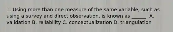 1. Using more than one measure of the same variable, such as using a survey and direct observation, is known as ______. A. validation B. reliability C. conceptualization D. triangulation