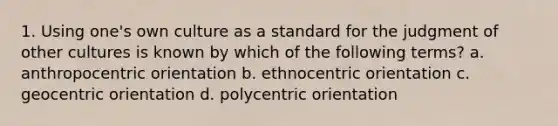 1. Using one's own culture as a standard for the judgment of other cultures is known by which of the following terms? a. anthropocentric orientation b. ethnocentric orientation c. geocentric orientation d. polycentric orientation