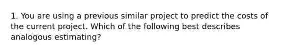 1. You are using a previous similar project to predict the costs of the current project. Which of the following best describes analogous estimating?