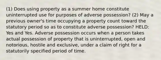 (1) Does using property as a summer home constitute uninterrupted use for purposes of adverse possession? (2) May a previous owner's time occupying a property count toward the statutory period so as to constitute adverse possession? HELD: Yes and Yes. Adverse possession occurs when a person takes actual possession of property that is uninterrupted, open and notorious, hostile and exclusive, under a claim of right for a statutorily specified period of time.