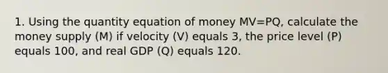 1. Using the quantity equation of money MV=PQ, calculate the money supply (M) if velocity (V) equals 3, the price level (P) equals 100, and real GDP (Q) equals 120.