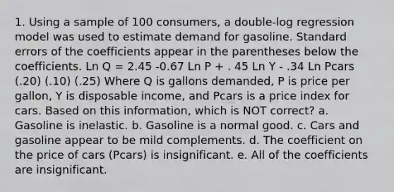 1. Using a sample of 100 consumers, a double-log regression model was used to estimate demand for gasoline. Standard errors of the coefficients appear in the parentheses below the coefficients. Ln Q = 2.45 -0.67 Ln P + . 45 Ln Y - .34 Ln Pcars (.20) (.10) (.25) Where Q is gallons demanded, P is price per gallon, Y is disposable income, and Pcars is a price index for cars. Based on this information, which is NOT correct? a. Gasoline is inelastic. b. Gasoline is a normal good. c. Cars and gasoline appear to be mild complements. d. The coefficient on the price of cars (Pcars) is insignificant. e. All of the coefficients are insignificant.