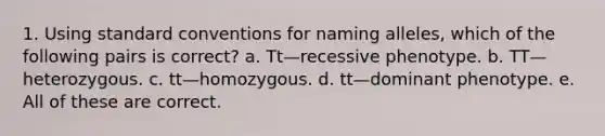 1. Using standard conventions for naming alleles, which of the following pairs is correct? a. Tt—recessive phenotype. b. TT—heterozygous. c. tt—homozygous. d. tt—dominant phenotype. e. All of these are correct.