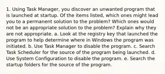 1. Using Task Manager, you discover an unwanted program that is launched at startup. Of the items listed, which ones might lead you to a permanent solution to the problem? Which ones would not be an appropriate solution to the problem? Explain why they are not appropriate. a. Look at the registry key that launched the program to help determine where in Windows the program was initiated. b. Use Task Manager to disable the program. c. Search Task Scheduler for the source of the program being launched. d. Use System Configuration to disable the program. e. Search the startup folders for the source of the program.