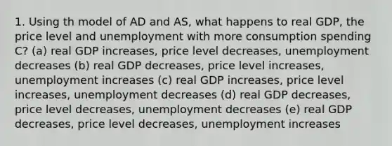 1. Using th model of AD and AS, what happens to real GDP, the price level and unemployment with more consumption spending C? (a) real GDP increases, price level decreases, unemployment decreases (b) real GDP decreases, price level increases, unemployment increases (c) real GDP increases, price level increases, unemployment decreases (d) real GDP decreases, price level decreases, unemployment decreases (e) real GDP decreases, price level decreases, unemployment increases