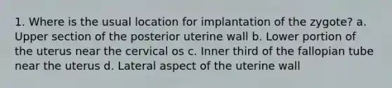 1. Where is the usual location for implantation of the zygote? a. Upper section of the posterior uterine wall b. Lower portion of the uterus near the cervical os c. Inner third of the fallopian tube near the uterus d. Lateral aspect of the uterine wall