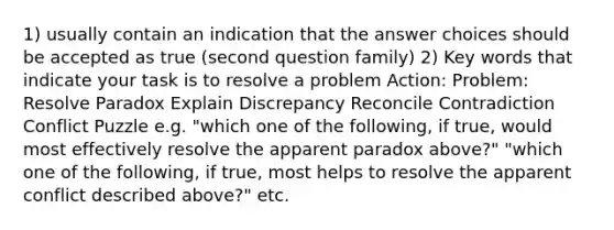 1) usually contain an indication that the answer choices should be accepted as true (second question family) 2) Key words that indicate your task is to resolve a problem Action: Problem: Resolve Paradox Explain Discrepancy Reconcile Contradiction Conflict Puzzle e.g. "which one of the following, if true, would most effectively resolve the apparent paradox above?" "which one of the following, if true, most helps to resolve the apparent conflict described above?" etc.