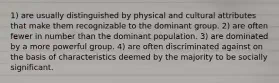 1) are usually distinguished by physical and cultural attributes that make them recognizable to the dominant group. 2) are often fewer in number than the dominant population. 3) are dominated by a more powerful group. 4) are often discriminated against on the basis of characteristics deemed by the majority to be socially significant.