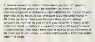 1. usually express in miles or kilometers per hour. 2. speed = [distance]/[time] which can be rewritten as, time = [distance]/[speed] or distance = [speed][time] ex. if a car travels 300 miles in 50 hours, it has averaged (300 miles)/(5 hours) = 60 miles per hour. *averages because they are not always constant ex. how far do you drive if you travel for 5 hours at 60 miles per hour? → distance = [speed][time] = (60 mph)(5 hours) = 300 miles ex. how much time does it take to drive 300 miles at 60 miles per hour? → time = [distance]/[speed] = (300 miles)/(60 mph) = 5 hours