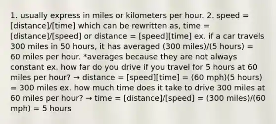 1. usually express in miles or kilometers per hour. 2. speed = [distance]/[time] which can be rewritten as, time = [distance]/[speed] or distance = [speed][time] ex. if a car travels 300 miles in 50 hours, it has averaged (300 miles)/(5 hours) = 60 miles per hour. *averages because they are not always constant ex. how far do you drive if you travel for 5 hours at 60 miles per hour? → distance = [speed][time] = (60 mph)(5 hours) = 300 miles ex. how much time does it take to drive 300 miles at 60 miles per hour? → time = [distance]/[speed] = (300 miles)/(60 mph) = 5 hours