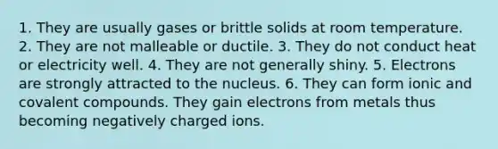 1. They are usually gases or brittle solids at room temperature. 2. They are not malleable or ductile. 3. They do not conduct heat or electricity well. 4. They are not generally shiny. 5. Electrons are strongly attracted to the nucleus. 6. They can form ionic and covalent compounds. They gain electrons from metals thus becoming negatively charged ions.