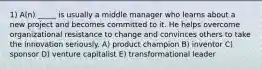 1) A(n) _____ is usually a middle manager who learns about a new project and becomes committed to it. He helps overcome organizational resistance to change and convinces others to take the innovation seriously. A) product champion B) inventor C) sponsor D) venture capitalist E) transformational leader