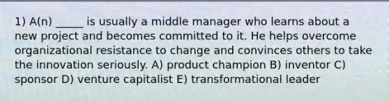 1) A(n) _____ is usually a middle manager who learns about a new project and becomes committed to it. He helps overcome organizational resistance to change and convinces others to take the innovation seriously. A) product champion B) inventor C) sponsor D) venture capitalist E) transformational leader