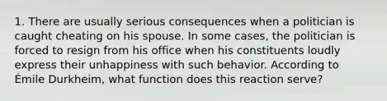 1. There are usually serious consequences when a politician is caught cheating on his spouse. In some cases, the politician is forced to resign from his office when his constituents loudly express their unhappiness with such behavior. According to Émile Durkheim, what function does this reaction serve?