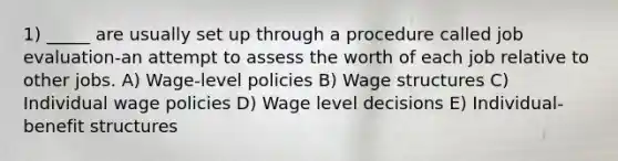 1) _____ are usually set up through a procedure called job evaluation-an attempt to assess the worth of each job relative to other jobs. A) Wage-level policies B) Wage structures C) Individual wage policies D) Wage level decisions E) Individual-benefit structures