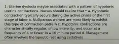 1. Uterine dystocia maybe associated with a pattern of hypotonic uterine contractions. Nurses should realize that * a. Hypotonic contraction typically occurs during the active phase of the first stage of labor b. Nulliparous women are most likely to exhibit this type of contraction pattern c. Hypotonic contractions are characteristically regular, of low intensity, and occur at a frequency of 4 or fewer in a 10 minute period d. Management often involves therapeutic rest using sedatives