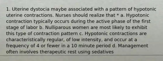 1. Uterine dystocia maybe associated with a pattern of hypotonic uterine contractions. Nurses should realize that * a. Hypotonic contraction typically occurs during the active phase of the first stage of labor b. Nulliparous women are most likely to exhibit this type of contraction pattern c. Hypotonic contractions are characteristically regular, of low intensity, and occur at a frequency of 4 or fewer in a 10 minute period d. Management often involves therapeutic rest using sedatives