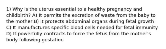 1) Why is the uterus essential to a healthy pregnancy and childbirth? A) It permits the excretion of waste from the baby to the mother B) It protects abdominal organs during fetal growth C) It manufactures specific blood cells needed for fetal immunity D) It powerfully contracts to force the fetus from the mother's body following gestation