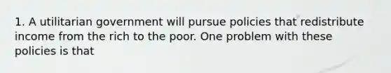 1. A utilitarian government will pursue policies that redistribute income from the rich to the poor. One problem with these policies is that