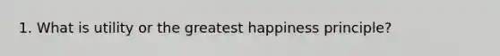 1. What is utility or the greatest happiness principle?