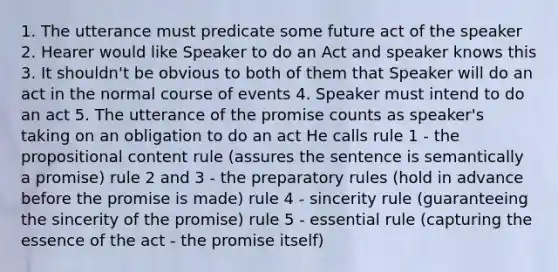 1. The utterance must predicate some future act of the speaker 2. Hearer would like Speaker to do an Act and speaker knows this 3. It shouldn't be obvious to both of them that Speaker will do an act in the normal course of events 4. Speaker must intend to do an act 5. The utterance of the promise counts as speaker's taking on an obligation to do an act He calls rule 1 - the propositional content rule (assures the sentence is semantically a promise) rule 2 and 3 - the preparatory rules (hold in advance before the promise is made) rule 4 - sincerity rule (guaranteeing the sincerity of the promise) rule 5 - essential rule (capturing the essence of the act - the promise itself)