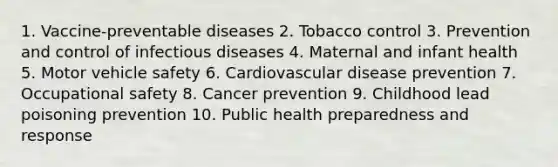 1. Vaccine-preventable diseases 2. Tobacco control 3. Prevention and control of infectious diseases 4. Maternal and infant health 5. Motor vehicle safety 6. Cardiovascular disease prevention 7. Occupational safety 8. Cancer prevention 9. Childhood lead poisoning prevention 10. Public health preparedness and response