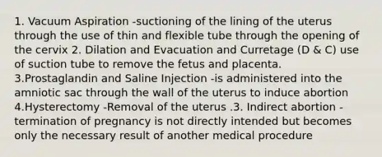 1. Vacuum Aspiration -suctioning of the lining of the uterus through the use of thin and flexible tube through the opening of the cervix 2. Dilation and Evacuation and Curretage (D & C) use of suction tube to remove the fetus and placenta. 3.Prostaglandin and Saline Injection -is administered into the amniotic sac through the wall of the uterus to induce abortion 4.Hysterectomy -Removal of the uterus .3. Indirect abortion -termination of pregnancy is not directly intended but becomes only the necessary result of another medical procedure