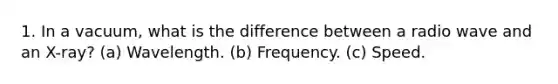 1. In a vacuum, what is the difference between a radio wave and an X-ray? (a) Wavelength. (b) Frequency. (c) Speed.