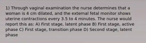 1) Through vaginal examination the nurse determines that a woman is 4 cm dilated, and the external fetal monitor shows uterine contractions every 3.5 to 4 minutes. The nurse would report this as: A) First stage, latent phase B) First stage, active phase C) First stage, transition phase D) Second stage, latent phase